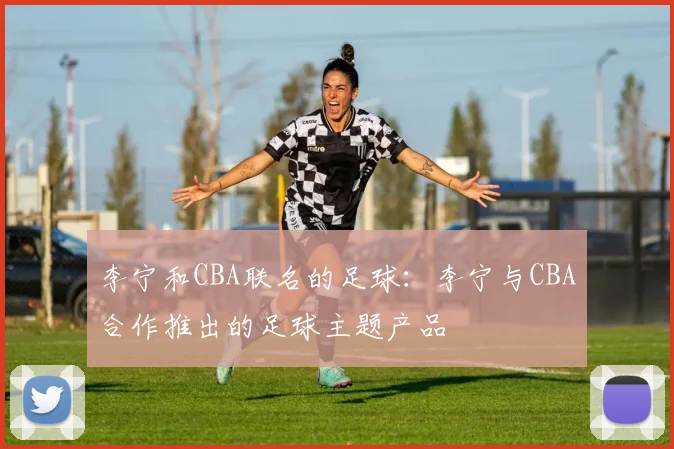 李宁和CBA联名的足球：李宁与CBA合作推出的足球主题产品